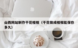邓州山西网站制作干花相框（干花做成相框能保存多久）